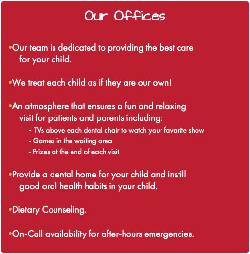 Our Offices •Our team is dedicated to providing the best care for your child. •We treat each child as if they are our own! •An atmosphere that ensures a fun and relaxing visit for patients and parents including: - TVs above each dental chair to watch your favorite show - Games in the waiting area - Prizes at the end of each visit •Provide a dental home for your child and instill good oral health habits in your child. •Dietary Counseling. •On-Call availability for after-hours emergencies.